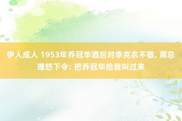 伊人成人 1953年乔冠华酒后对李克农不敬， 周总理怒下令: 把乔冠华给我叫过来