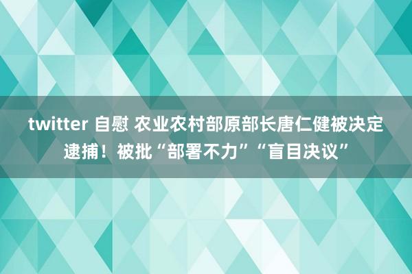twitter 自慰 农业农村部原部长唐仁健被决定逮捕！被批“部署不力”“盲目决议”
