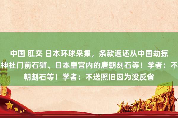 中国 肛交 日本环球采集，条款返还从中国劫掠的文物！包括靖国神社门前石狮、日本皇宫内的唐朝刻石等！学者：不送照旧因为没反省