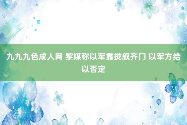 九九九色成人网 黎媒称以军靠拢叙齐门 以军方给以否定