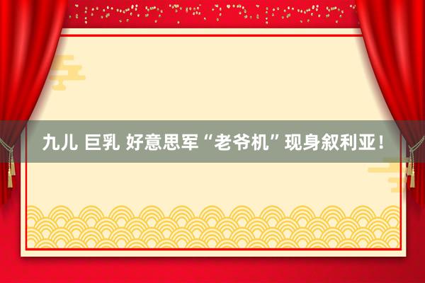 九儿 巨乳 好意思军“老爷机”现身叙利亚！