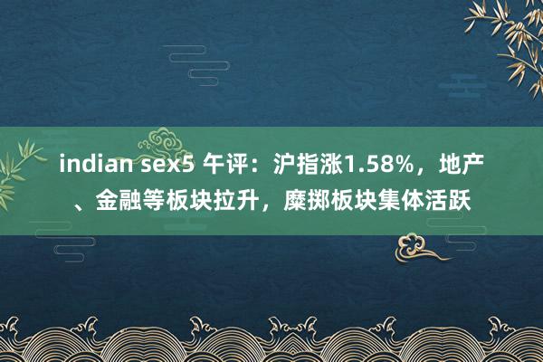indian sex5 午评：沪指涨1.58%，地产、金融等板块拉升，糜掷板块集体活跃