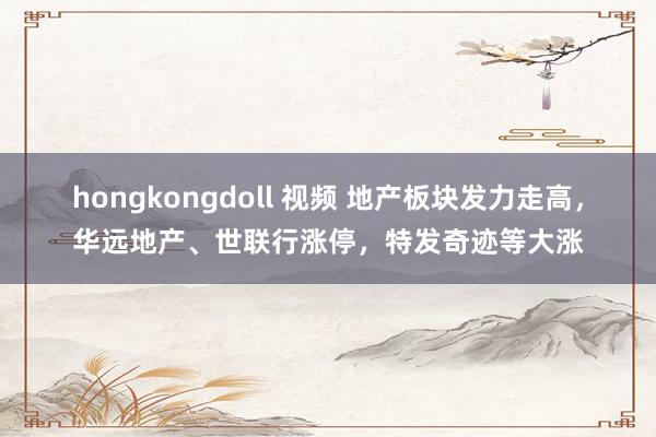 hongkongdoll 视频 地产板块发力走高，华远地产、世联行涨停，特发奇迹等大涨