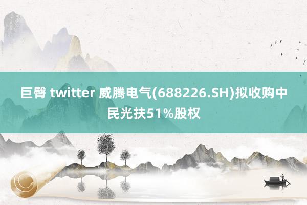 巨臀 twitter 威腾电气(688226.SH)拟收购中民光扶51%股权