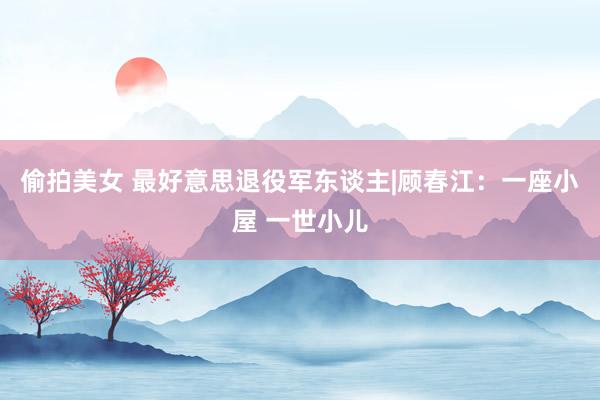 偷拍美女 最好意思退役军东谈主|顾春江：一座小屋 一世小儿