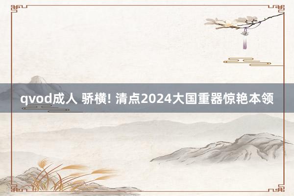 qvod成人 骄横! 清点2024大国重器惊艳本领