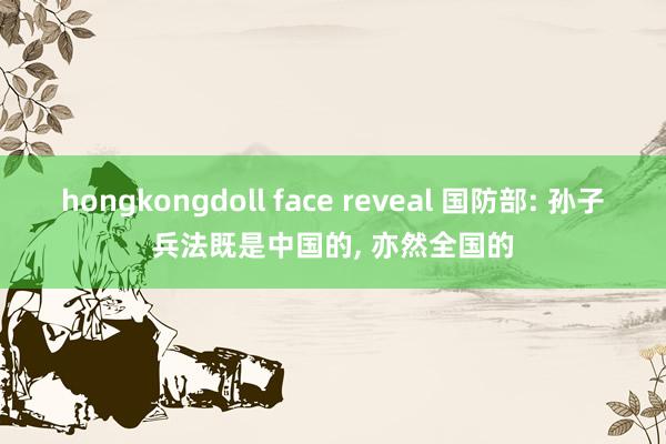 hongkongdoll face reveal 国防部: 孙子兵法既是中国的， 亦然全国的