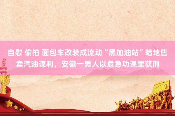 自慰 偷拍 面包车改装成流动“黑加油站”暗地售卖汽油谋利，安徽一男人以危急功课罪获刑