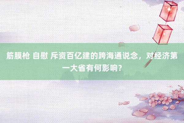 筋膜枪 自慰 斥资百亿建的跨海通说念，对经济第一大省有何影响？