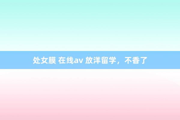 处女膜 在线av 放洋留学，不香了