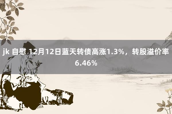 jk 自慰 12月12日蓝天转债高涨1.3%，转股溢价率6.46%