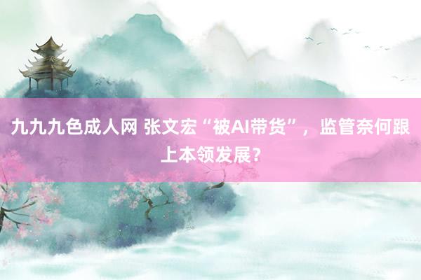 九九九色成人网 张文宏“被AI带货”，监管奈何跟上本领发展？