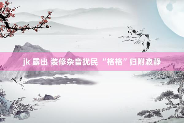 jk 露出 装修杂音扰民 “格格”归附寂静