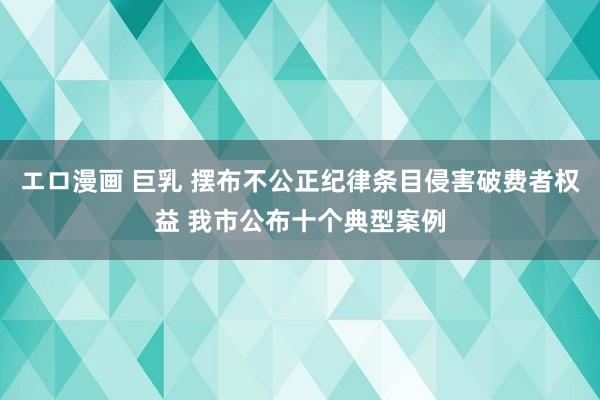 エロ漫画 巨乳 摆布不公正纪律条目侵害破费者权益 我市公布十个典型案例