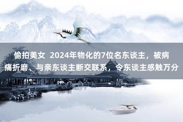 偷拍美女  2024年物化的7位名东谈主，被病痛折磨、与亲东谈主断交联系，令东谈主感触万分