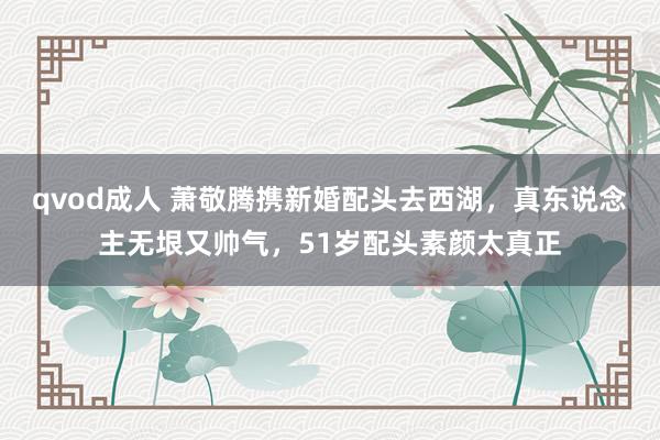 qvod成人 萧敬腾携新婚配头去西湖，真东说念主无垠又帅气，51岁配头素颜太真正