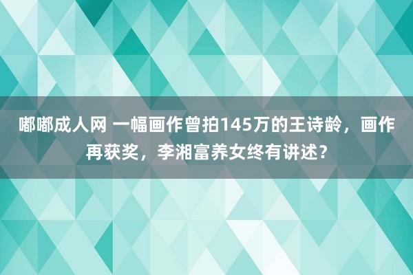 嘟嘟成人网 一幅画作曾拍145万的王诗龄，画作再获奖，李湘富养女终有讲述？