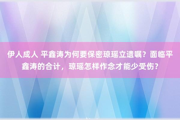 伊人成人 平鑫涛为何要保密琼瑶立遗嘱？面临平鑫涛的合计，琼瑶怎样作念才能少受伤？