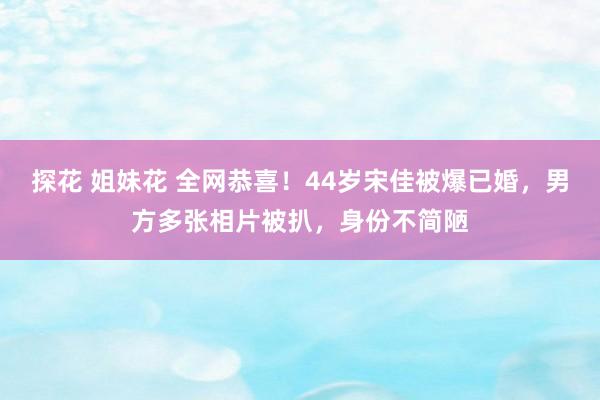 探花 姐妹花 全网恭喜！44岁宋佳被爆已婚，男方多张相片被扒，身份不简陋