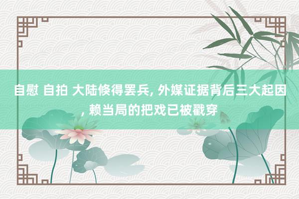 自慰 自拍 大陆倏得罢兵， 外媒证据背后三大起因， 赖当局的把戏已被戳穿