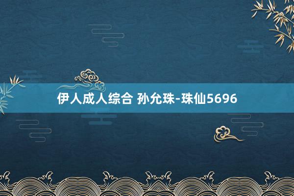 伊人成人综合 孙允珠-珠仙5696