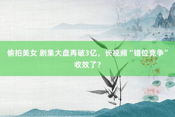 偷拍美女 剧集大盘再破3亿，长视频“错位竞争”收效了？