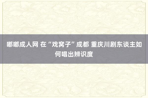 嘟嘟成人网 在“戏窝子”成都 重庆川剧东谈主如何唱出辨识度