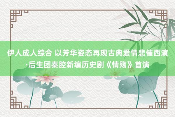 伊人成人综合 以芳华姿态再现古典爱情悲催西演·后生团秦腔新编历史剧《情殇》首演