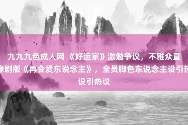 九九九色成人网 《好运家》激勉争议，不雅众直呼像剧版《再会爱东说念主》，全员脚色东说念主设引热议