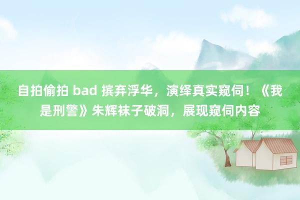 自拍偷拍 bad 摈弃浮华，演绎真实窥伺！《我是刑警》朱辉袜子破洞，展现窥伺内容
