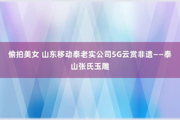 偷拍美女 山东移动泰老实公司5G云赏非遗——泰山张氏玉雕