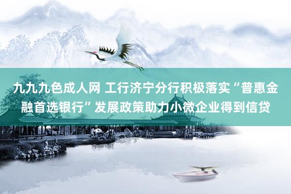 九九九色成人网 工行济宁分行积极落实“普惠金融首选银行”发展政策助力小微企业得到信贷