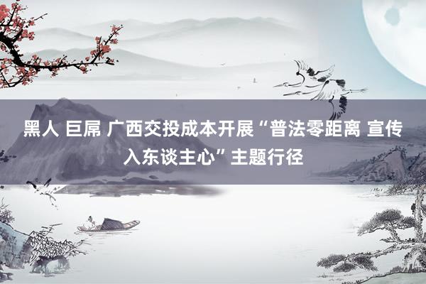 黑人 巨屌 广西交投成本开展“普法零距离 宣传入东谈主心”主题行径