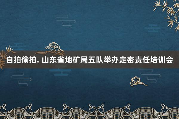 自拍偷拍. 山东省地矿局五队举办定密责任培训会