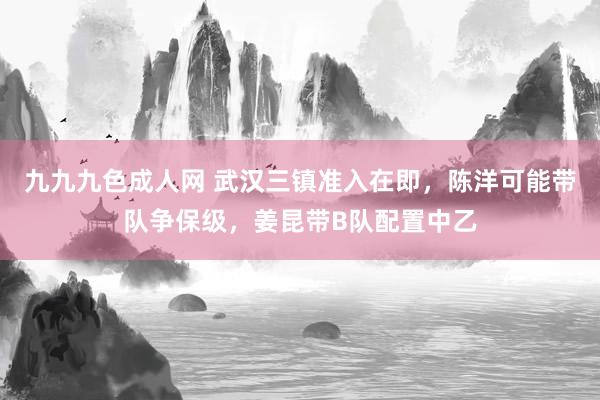 九九九色成人网 武汉三镇准入在即，陈洋可能带队争保级，姜昆带B队配置中乙