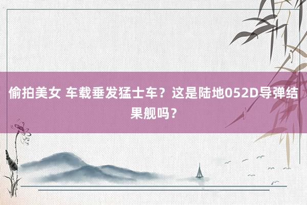 偷拍美女 车载垂发猛士车？这是陆地052D导弹结果舰吗？