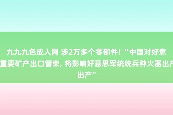 九九九色成人网 涉2万多个零部件! “中国对好意思重要矿产出口管束， 将影响好意思军统统兵种火器出产”