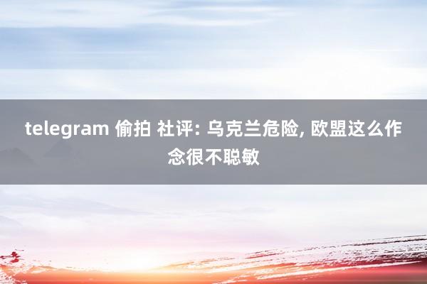 telegram 偷拍 社评: 乌克兰危险， 欧盟这么作念很不聪敏