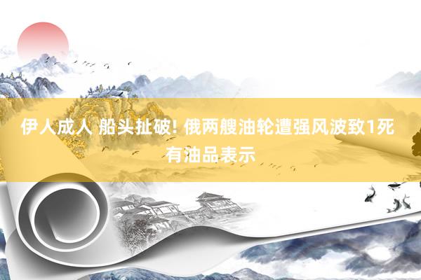伊人成人 船头扯破! 俄两艘油轮遭强风波致1死 有油品表示