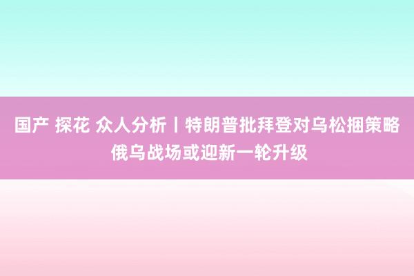 国产 探花 众人分析丨特朗普批拜登对乌松捆策略 俄乌战场或迎新一轮升级