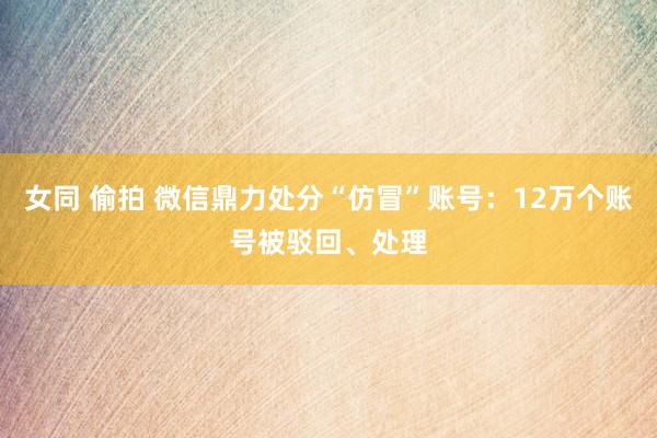 女同 偷拍 微信鼎力处分“仿冒”账号：12万个账号被驳回、处理