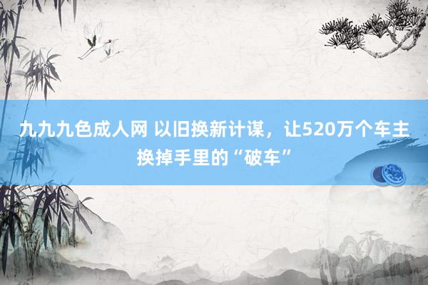 九九九色成人网 以旧换新计谋，让520万个车主换掉手里的“破车”