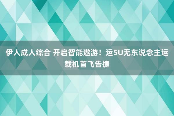 伊人成人综合 开启智能遨游！运5U无东说念主运载机首飞告捷