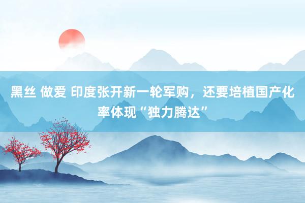 黑丝 做爱 印度张开新一轮军购，还要培植国产化率体现“独力腾达”