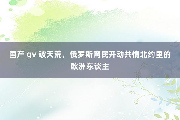 国产 gv 破天荒，俄罗斯网民开动共情北约里的欧洲东谈主