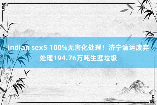 indian sex5 100%无害化处理！济宁清运废弃处理194.76万吨生涯垃圾