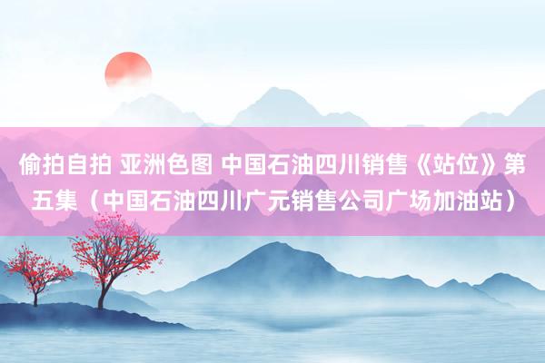 偷拍自拍 亚洲色图 中国石油四川销售《站位》第五集（中国石油四川广元销售公司广场加油站）