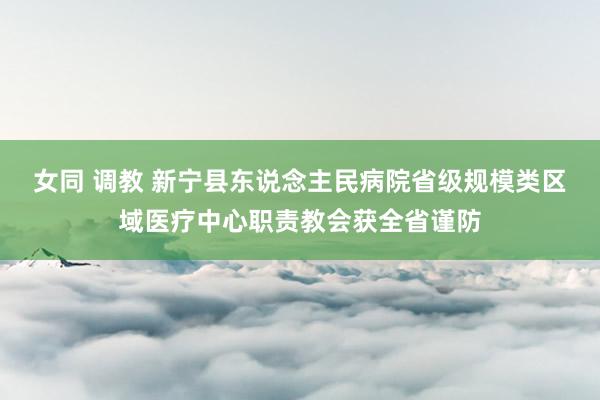 女同 调教 新宁县东说念主民病院省级规模类区域医疗中心职责教会获全省谨防