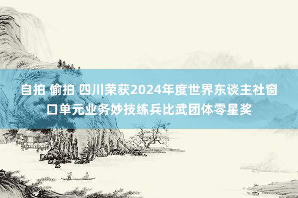 自拍 偷拍 四川荣获2024年度世界东谈主社窗口单元业务妙技练兵比武团体零星奖