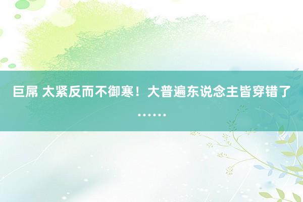巨屌 太紧反而不御寒！大普遍东说念主皆穿错了……